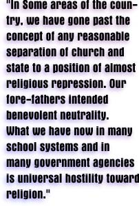 'In some areas of the country, we have gone past the concept of any reasonable separation of church and state to a position of almost religious repression. Our fore-fathers intended benevolent neutrality. What we have now in many school systems and in many government agencies is universal hostility toward religion.'